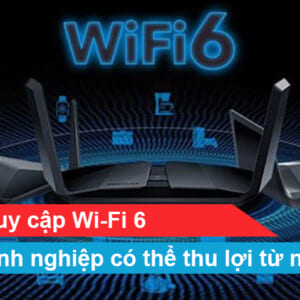 Điểm truy cập Wi-Fi 6: Doanh nghiệp có thể thu lợi từ nó như thế nào?